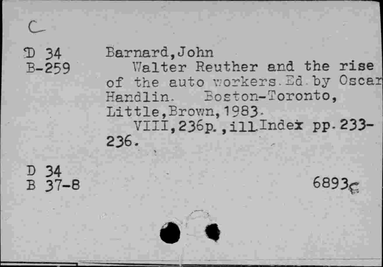 ﻿*D 34 B-259
Barnard,John
Walter Reuther and the rise of the auto workers.Ed by Oscai Handlin. Boston-Toronto, Little,Brown,1983-
VIII, 236p. , ill-index pp. 233-236.
D 34
B 37-8
6893^